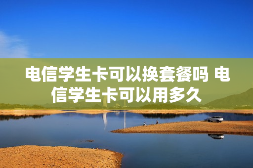 电信学生卡可以换套餐吗 电信学生卡可以用多久