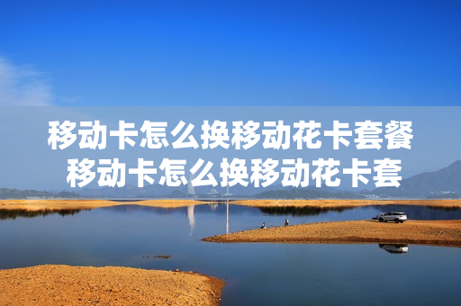 移动卡怎么换移动花卡套餐 移动卡怎么换移动花卡套餐呢
