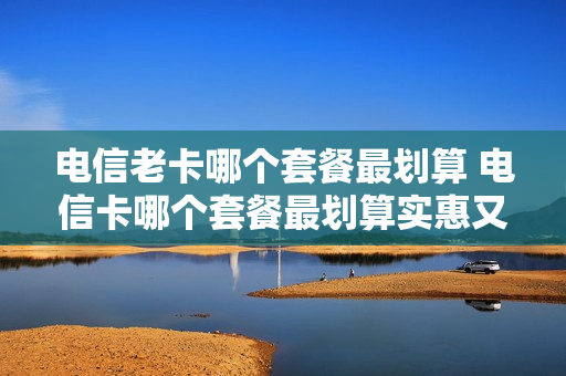 电信老卡哪个套餐最划算 电信卡哪个套餐最划算实惠又便宜