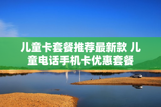 儿童卡套餐推荐最新款 儿童电话手机卡优惠套餐