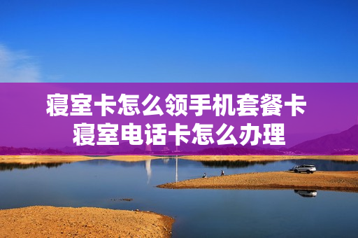 寝室卡怎么领手机套餐卡 寝室电话卡怎么办理