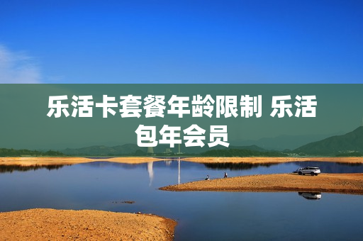 乐活卡套餐年龄限制 乐活包年会员