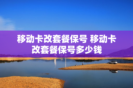 移动卡改套餐保号 移动卡改套餐保号多少钱