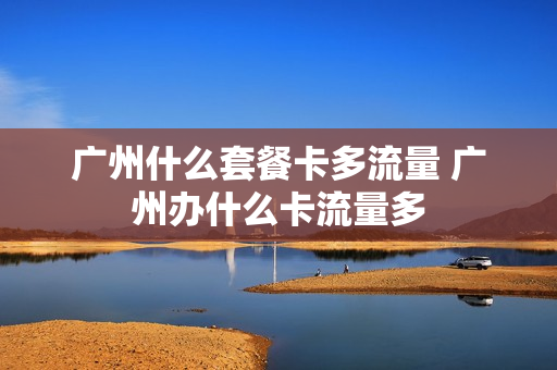 广州什么套餐卡多流量 广州办什么卡流量多