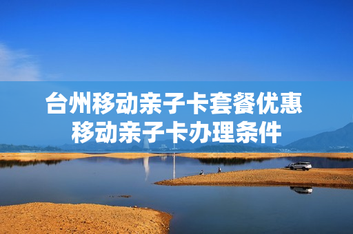 台州移动亲子卡套餐优惠 移动亲子卡办理条件