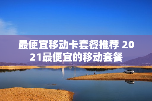 最便宜移动卡套餐推荐 2021最便宜的移动套餐