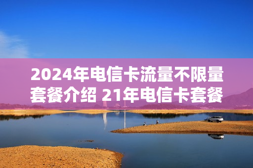 2024年电信卡流量不限量套餐介绍 21年电信卡套餐