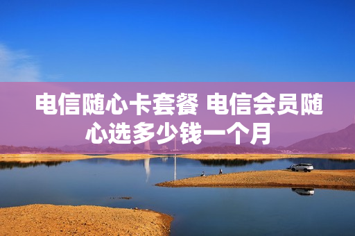 电信随心卡套餐 电信会员随心选多少钱一个月