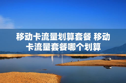 移动卡流量划算套餐 移动卡流量套餐哪个划算
