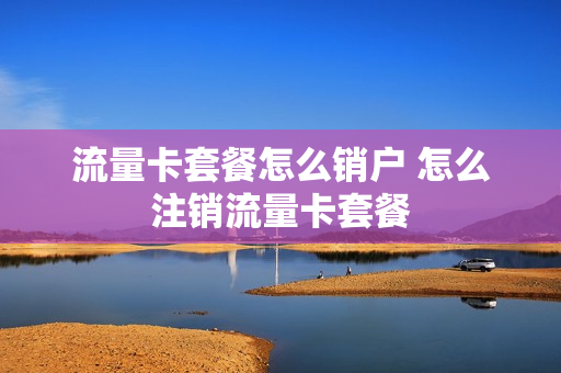 流量卡套餐怎么销户 怎么注销流量卡套餐