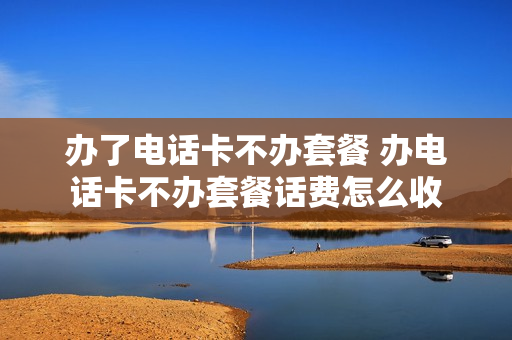 办了电话卡不办套餐 办电话卡不办套餐话费怎么收