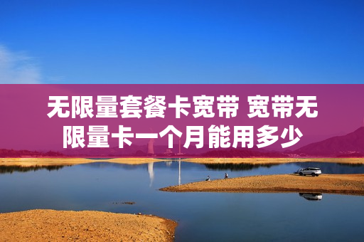 无限量套餐卡宽带 宽带无限量卡一个月能用多少