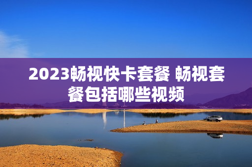 2023畅视快卡套餐 畅视套餐包括哪些视频