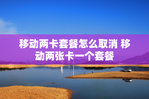 移动两卡套餐怎么取消 移动两张卡一个套餐