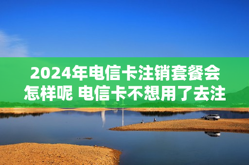 2024年电信卡注销套餐会怎样呢 电信卡不想用了去注销他说要两年以后才可以