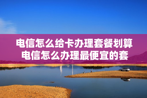 电信怎么给卡办理套餐划算 电信怎么办理最便宜的套餐