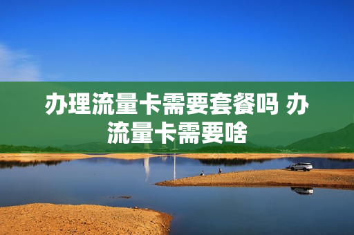办理流量卡需要套餐吗 办流量卡需要啥