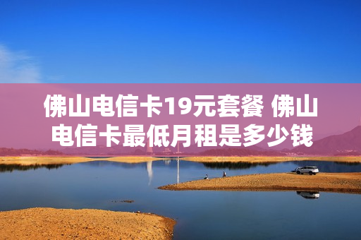 佛山电信卡19元套餐 佛山电信卡最低月租是多少钱