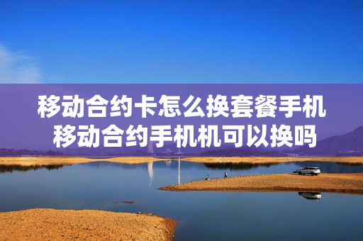 移动合约卡怎么换套餐手机 移动合约手机机可以换吗