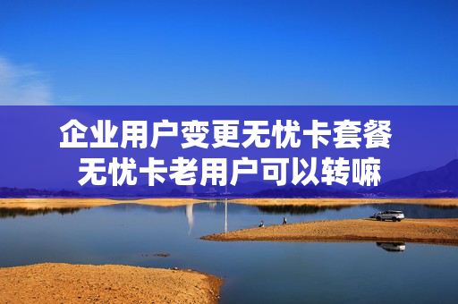 企业用户变更无忧卡套餐 无忧卡老用户可以转嘛