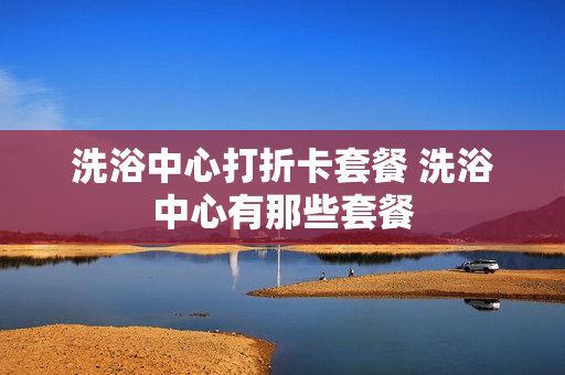 洗浴中心打折卡套餐 洗浴中心有那些套餐