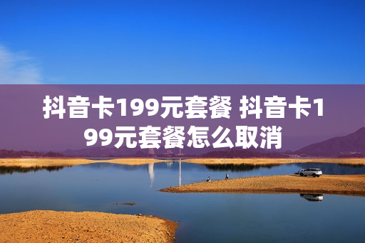 抖音卡199元套餐 抖音卡199元套餐怎么取消
