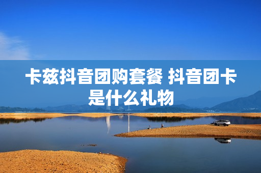 卡兹抖音团购套餐 抖音团卡是什么礼物