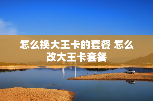 怎么换大王卡的套餐 怎么改大王卡套餐