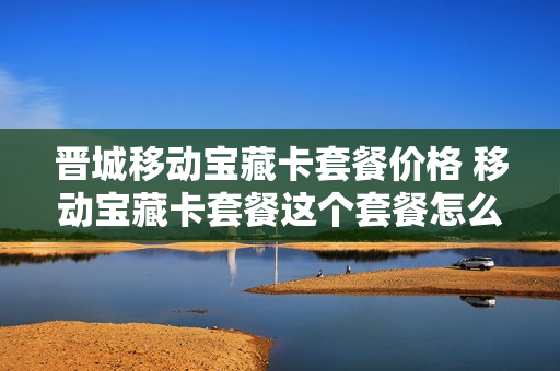 晋城移动宝藏卡套餐价格 移动宝藏卡套餐这个套餐怎么样