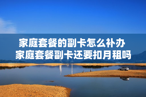 家庭套餐的副卡怎么补办 家庭套餐副卡还要扣月租吗