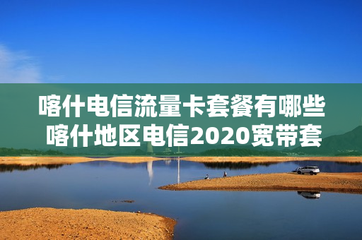 喀什电信流量卡套餐有哪些 喀什地区电信2020宽带套餐