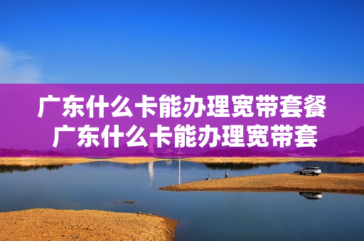 广东什么卡能办理宽带套餐 广东什么卡能办理宽带套餐业务