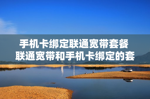 手机卡绑定联通宽带套餐 联通宽带和手机卡绑定的套餐