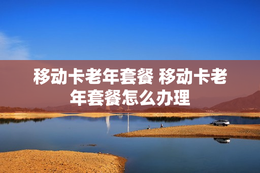 移动卡老年套餐 移动卡老年套餐怎么办理