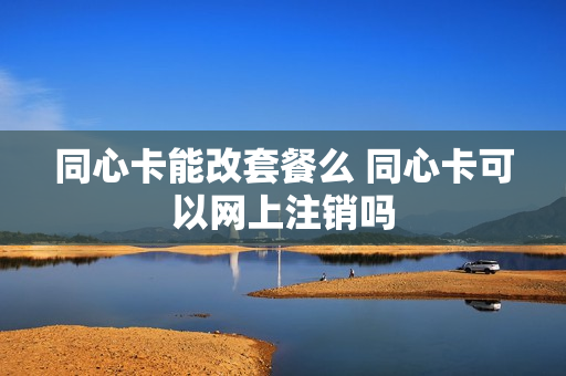 同心卡能改套餐么 同心卡可以网上注销吗