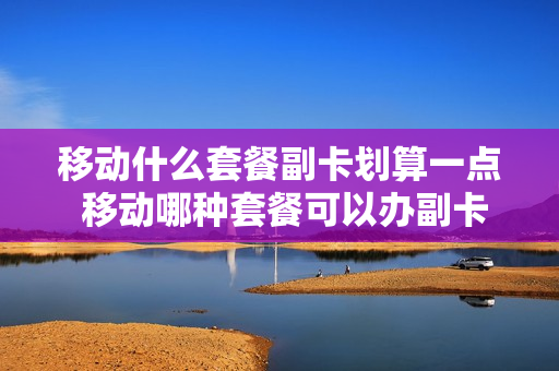 移动什么套餐副卡划算一点 移动哪种套餐可以办副卡