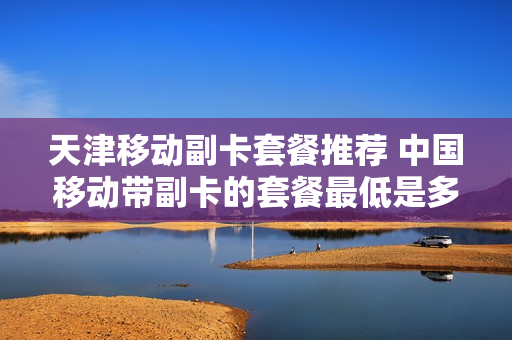 天津移动副卡套餐推荐 中国移动带副卡的套餐最低是多少钱?