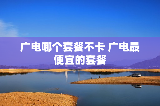 广电哪个套餐不卡 广电最便宜的套餐