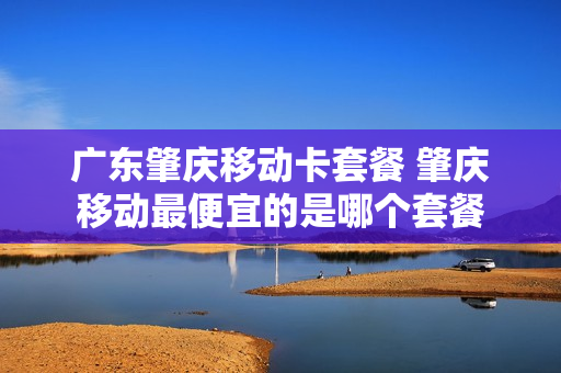 广东肇庆移动卡套餐 肇庆移动最便宜的是哪个套餐