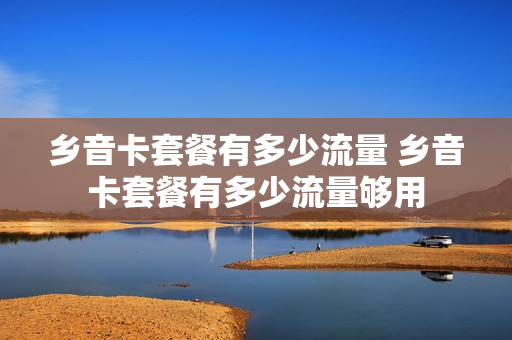 乡音卡套餐有多少流量 乡音卡套餐有多少流量够用