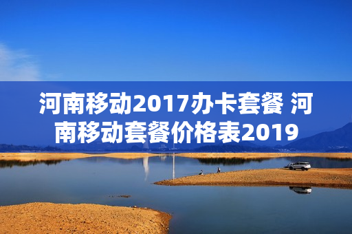 河南移动2017办卡套餐 河南移动套餐价格表2019