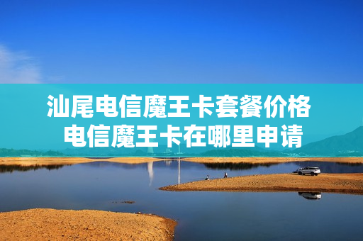 汕尾电信魔王卡套餐价格 电信魔王卡在哪里申请