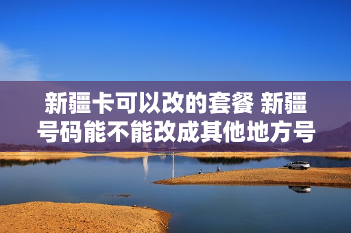 新疆卡可以改的套餐 新疆号码能不能改成其他地方号码,不想换号