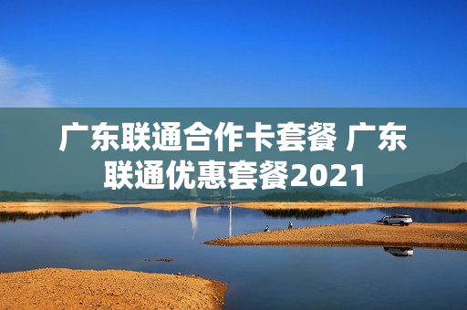 广东联通合作卡套餐 广东联通优惠套餐2021