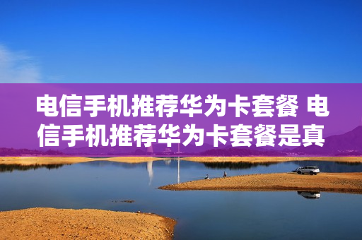 电信手机推荐华为卡套餐 电信手机推荐华为卡套餐是真的吗