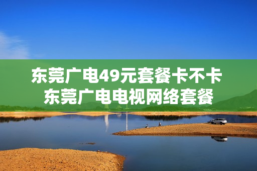 东莞广电49元套餐卡不卡 东莞广电电视网络套餐