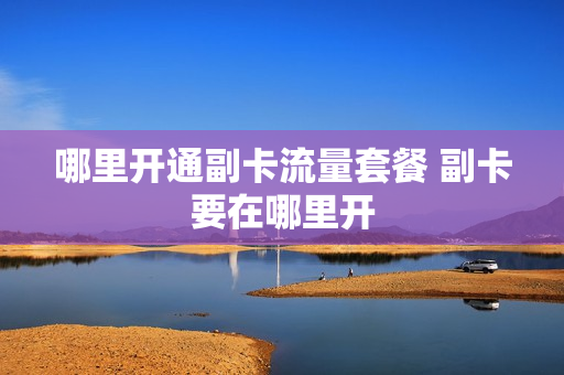 哪里开通副卡流量套餐 副卡要在哪里开