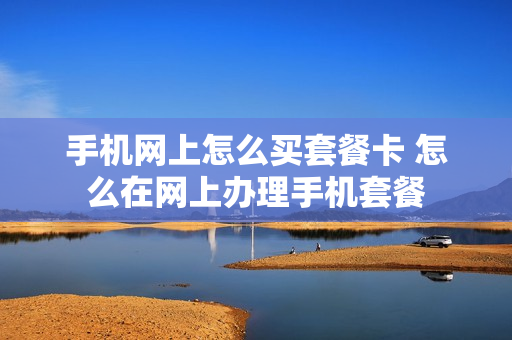 手机网上怎么买套餐卡 怎么在网上办理手机套餐