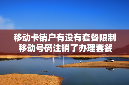 移动卡销户有没有套餐限制 移动号码注销了办理套餐了怎么办