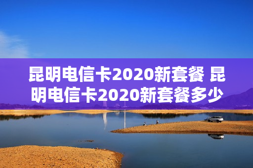 昆明电信卡2020新套餐 昆明电信卡2020新套餐多少钱